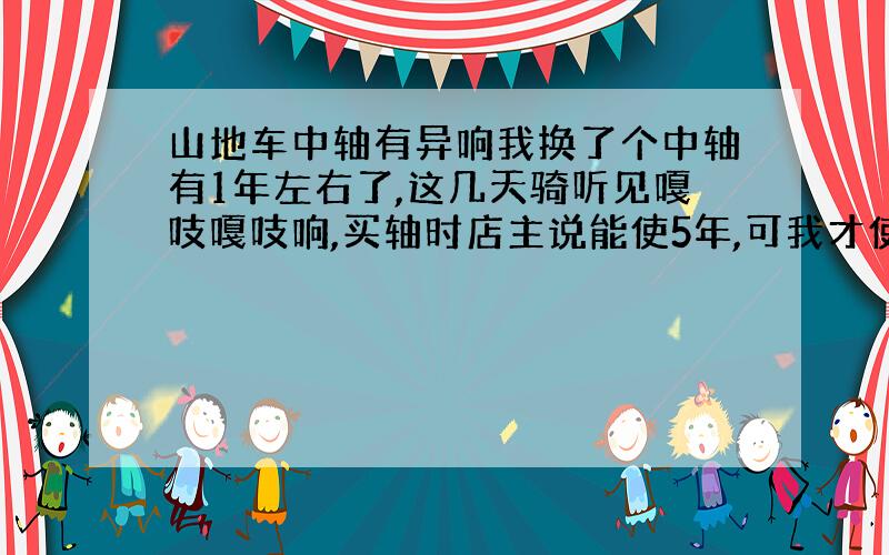 山地车中轴有异响我换了个中轴有1年左右了,这几天骑听见嘎吱嘎吱响,买轴时店主说能使5年,可我才使1年呀,他说中轴是密封的