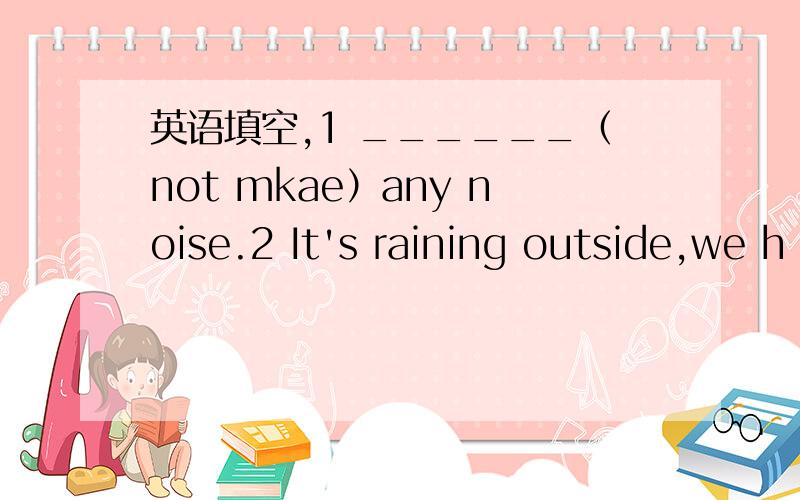 英语填空,1 ______（not mkae）any noise.2 It's raining outside,we h