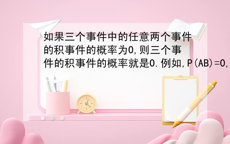 如果三个事件中的任意两个事件的积事件的概率为0,则三个事件的积事件的概率就是0.例如,P(AB)=0,就必然有P(ABC