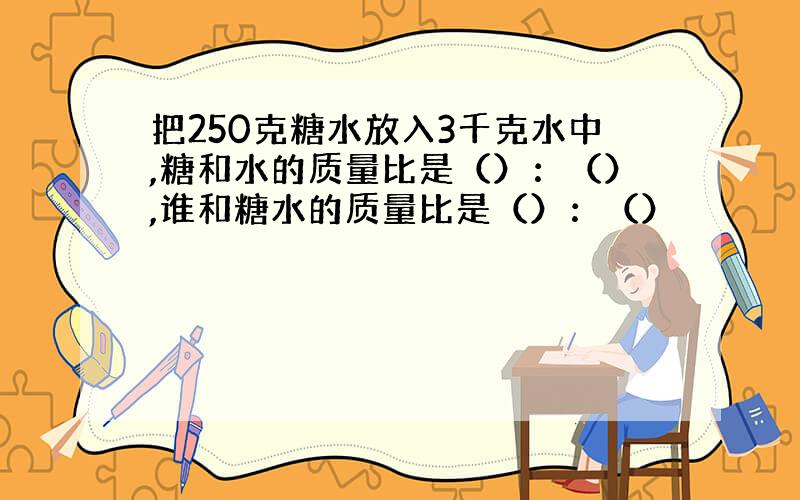 把250克糖水放入3千克水中,糖和水的质量比是（）：（）,谁和糖水的质量比是（）：（）