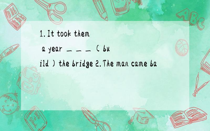 1.It took them a year ___(build)the bridge 2.The man came ba