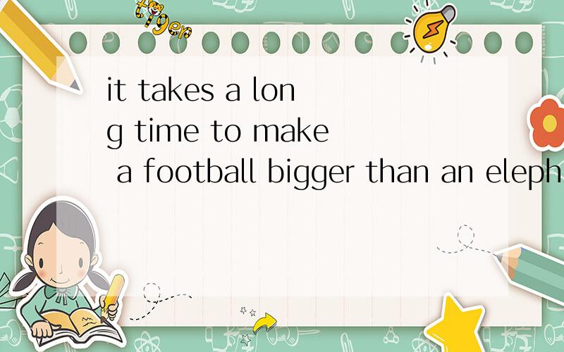 it takes a long time to make a football bigger than an eleph