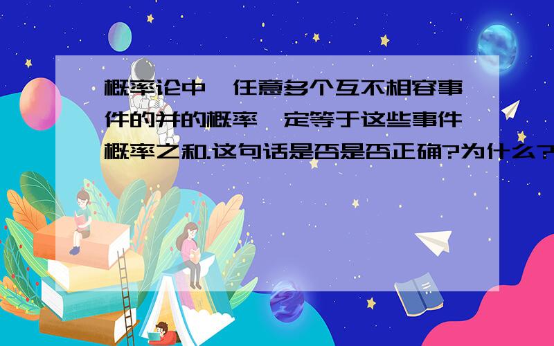 概率论中,任意多个互不相容事件的并的概率一定等于这些事件概率之和.这句话是否是否正确?为什么?