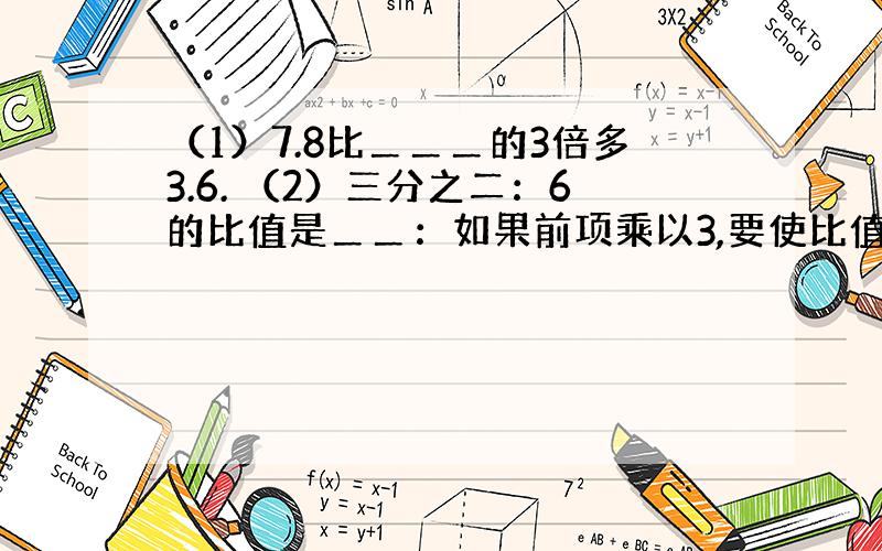 （1）7.8比＿＿＿的3倍多3.6. （2）三分之二：6的比值是＿＿：如果前项乘以3,要使比值不变,后项应该＿＿＿.如果