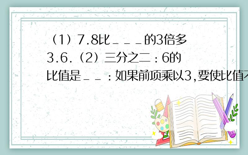 （1）7.8比＿＿＿的3倍多3.6.（2）三分之二：6的比值是＿＿：如果前项乘以3,要使比值不变,后项应该＿＿＿.如果前