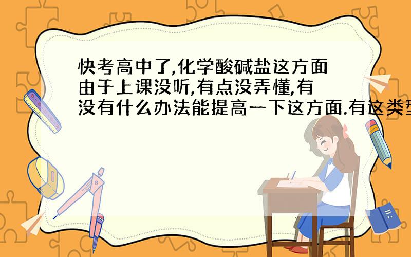 快考高中了,化学酸碱盐这方面由于上课没听,有点没弄懂,有没有什么办法能提高一下这方面.有这类型的试题也可以弄来.