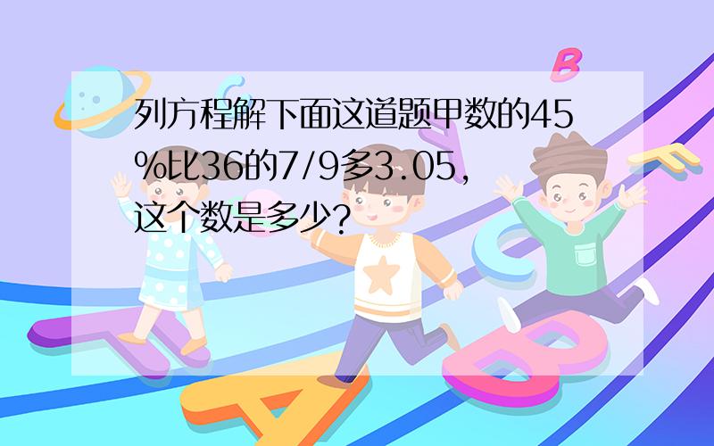 列方程解下面这道题甲数的45%比36的7/9多3.05,这个数是多少?