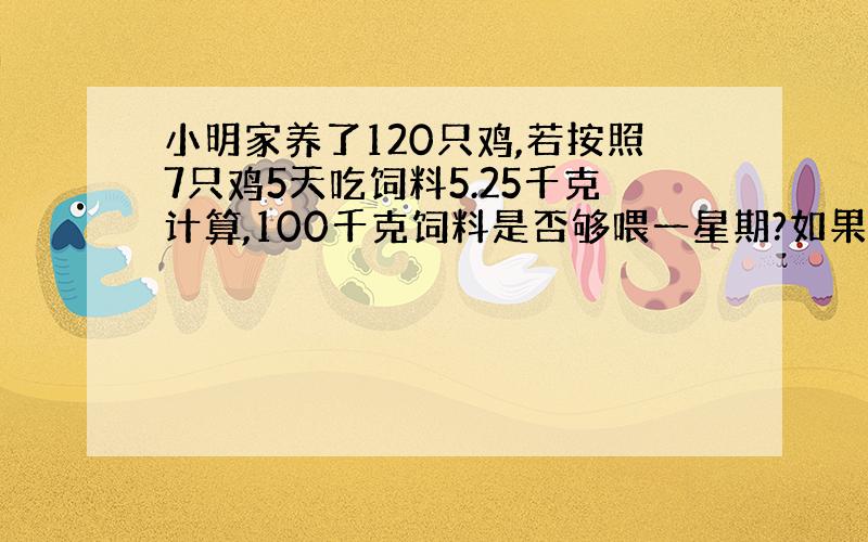 小明家养了120只鸡,若按照7只鸡5天吃饲料5.25千克计算,100千克饲料是否够喂一星期?如果不够,还差多少千克