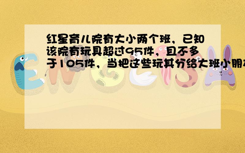 红星育儿院有大小两个班，已知该院有玩具超过95件，且不多于105件，当把这些玩其分给大班小朋友时，每人分得4件还余8件，