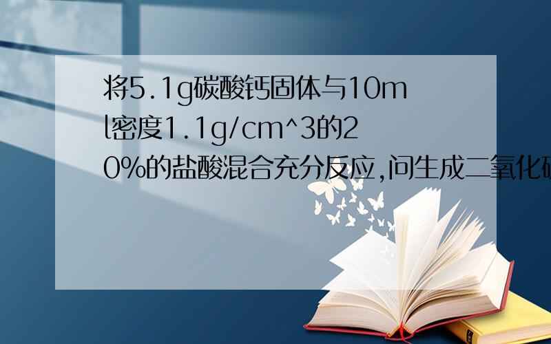 将5.1g碳酸钙固体与10ml密度1.1g/cm^3的20%的盐酸混合充分反应,问生成二氧化碳多少体积?（标准状况下）