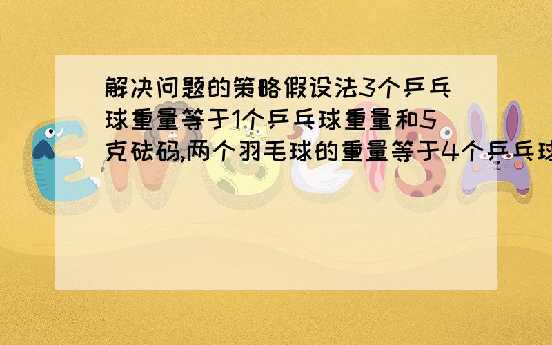 解决问题的策略假设法3个乒乓球重量等于1个乒乓球重量和5克砝码,两个羽毛球的重量等于4个乒乓球的重量.问一个羽毛球中多少