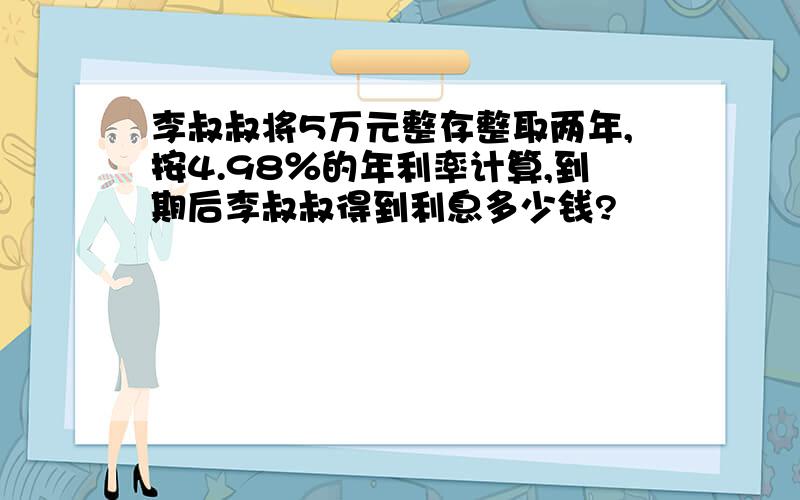 李叔叔将5万元整存整取两年,按4.98％的年利率计算,到期后李叔叔得到利息多少钱?