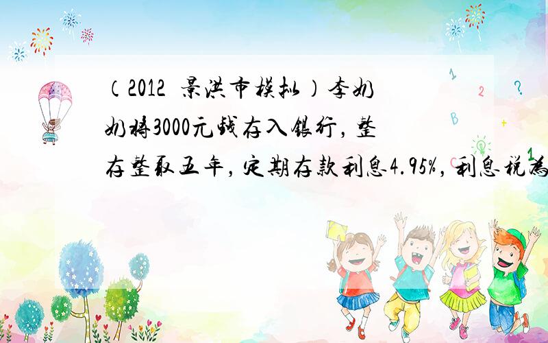 （2012•景洪市模拟）李奶奶将3000元钱存入银行，整存整取五年，定期存款利息4.95%，利息税为5%，到期后李奶奶将