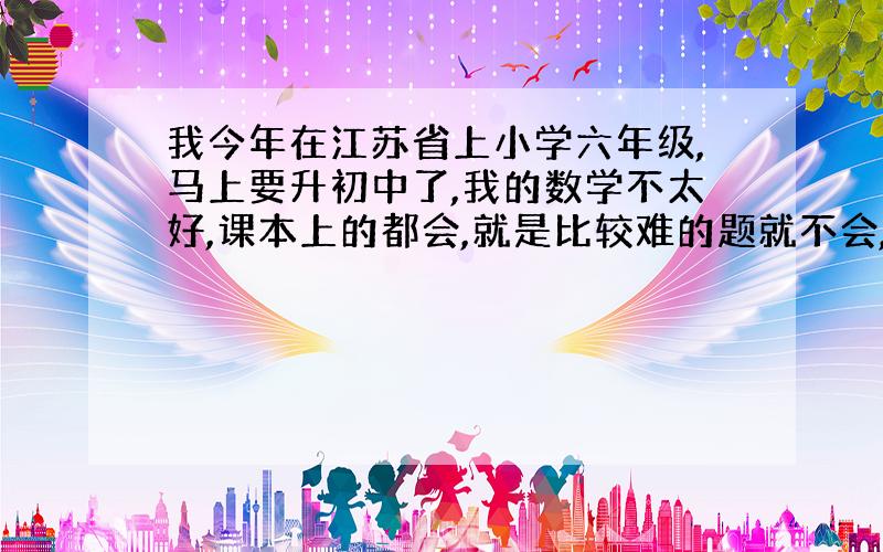 我今年在江苏省上小学六年级,马上要升初中了,我的数学不太好,课本上的都会,就是比较难的题就不会,我