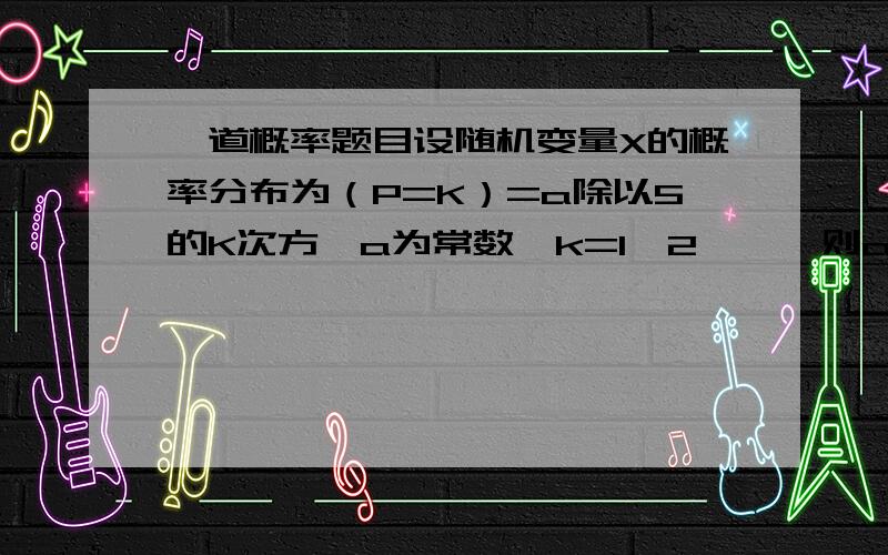 一道概率题目设随机变量X的概率分布为（P=K）=a除以5的K次方,a为常数,k=1,2……,则a=?