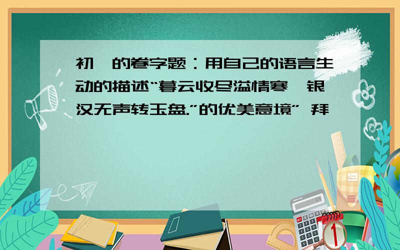 初一的卷字题：用自己的语言生动的描述“暮云收尽溢情寒,银汉无声转玉盘.”的优美意境” 拜