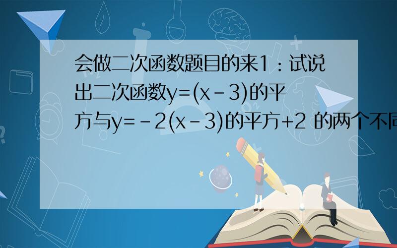 会做二次函数题目的来1：试说出二次函数y=(x-3)的平方与y=-2(x-3)的平方+2 的两个不同点和相同处已知二次函