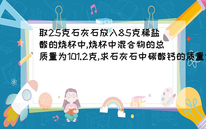 取25克石灰石放入85克稀盐酸的烧杯中,烧杯中混合物的总质量为101.2克,求石灰石中碳酸钙的质量分数