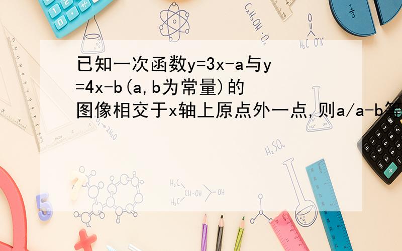 已知一次函数y=3x-a与y=4x-b(a,b为常量)的图像相交于x轴上原点外一点,则a/a-b等于多少?