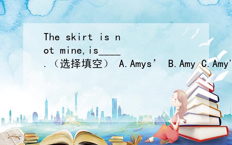 The skirt is not mine,is____.（选择填空） A.Amys’ B.Amy C.Amy's