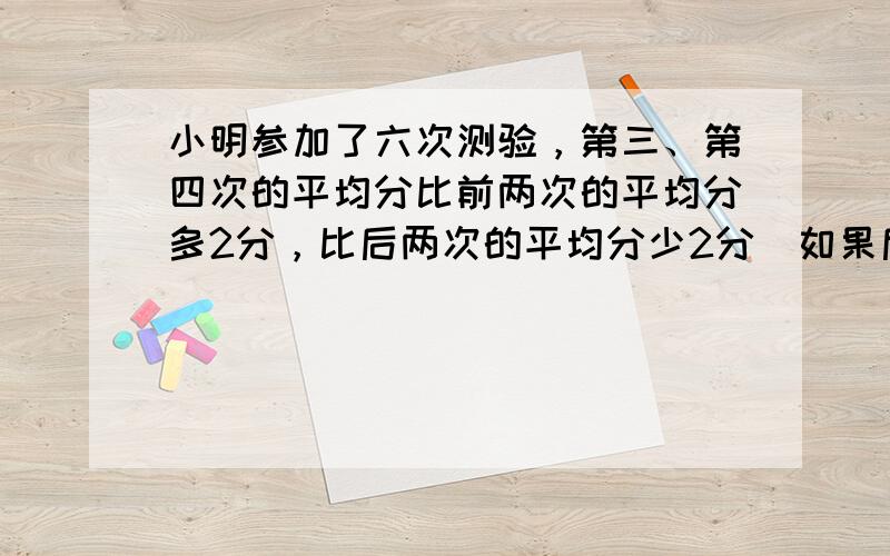 小明参加了六次测验，第三、第四次的平均分比前两次的平均分多2分，比后两次的平均分少2分．如果后三次平均分比前三次平均分多