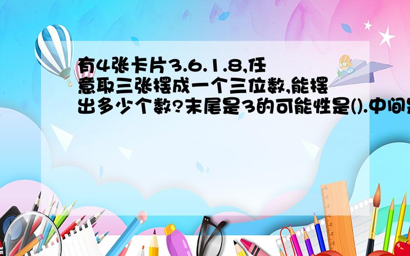 有4张卡片3.6.1.8,任意取三张摆成一个三位数,能摆出多少个数?末尾是3的可能性是().中间是3的可能性是()