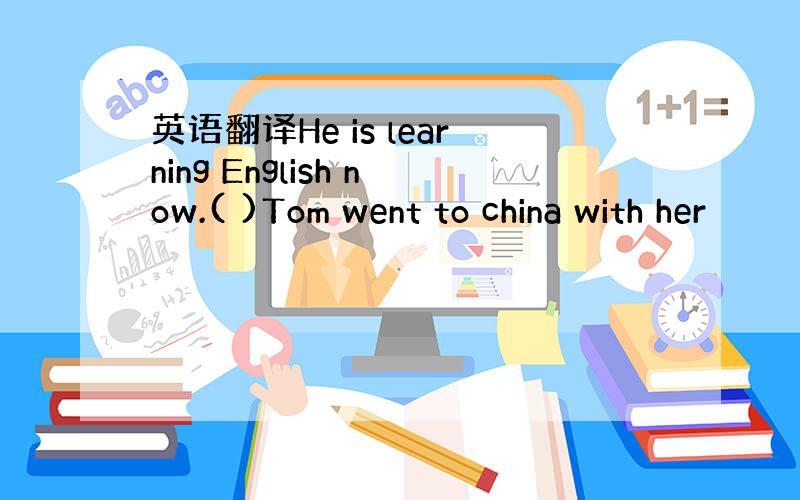 英语翻译He is learning English now.( )Tom went to china with her