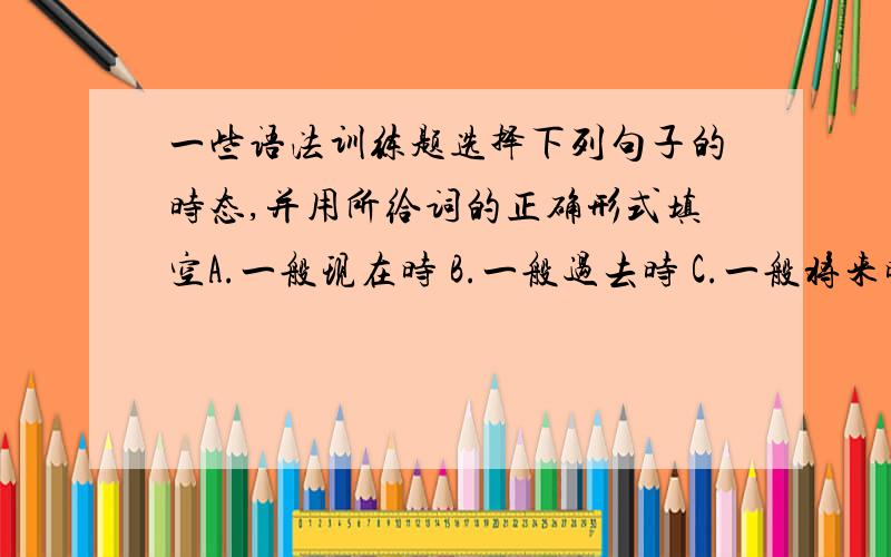 一些语法训练题选择下列句子的时态,并用所给词的正确形式填空A.一般现在时 B.一般过去时 C.一般将来时 D.现在进行时