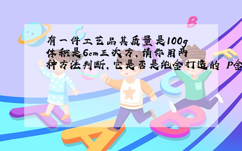 有一件工艺品其质量是100g体积是6cm三次方,请你用两种方法判断,它是否是纯金打造的 P金=19.3乘以10的三次方k