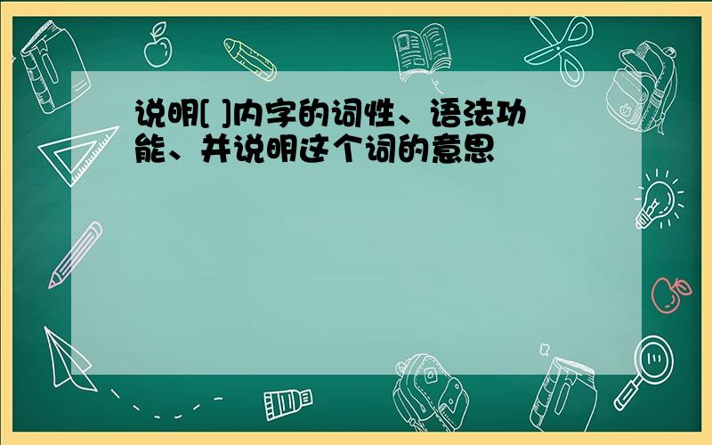 说明[ ]内字的词性、语法功能、并说明这个词的意思