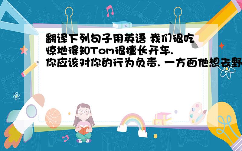 翻译下列句子用英语 我们很吃惊地得知Tom很擅长开车. 你应该对你的行为负责. 一方面他想去野餐,但另...