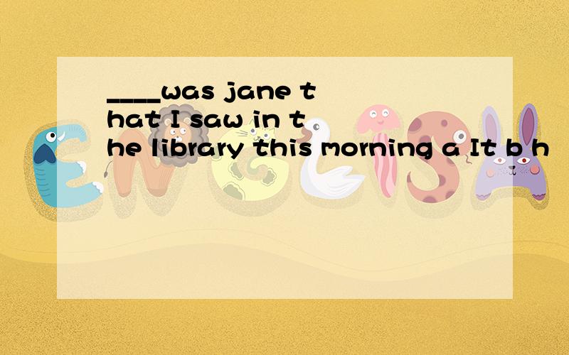 ____was jane that I saw in the library this morning a It b h