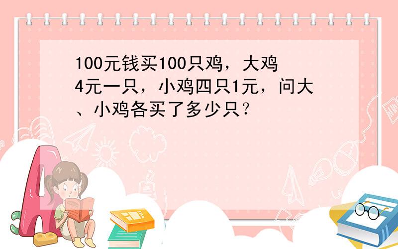 100元钱买100只鸡，大鸡4元一只，小鸡四只1元，问大、小鸡各买了多少只？