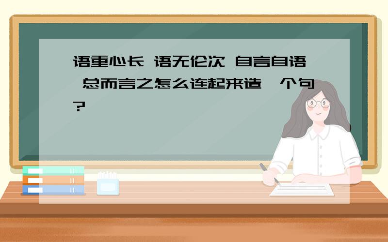 语重心长 语无伦次 自言自语 总而言之怎么连起来造一个句?