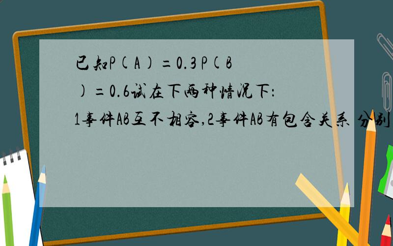 已知P(A)=0.3 P(B)=0.6试在下两种情况下：1事件AB互不相容,2事件AB有包含关系 分别求P（B-A）