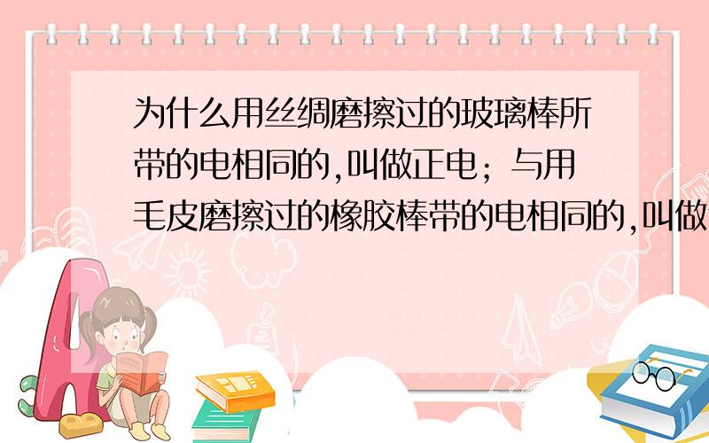 为什么用丝绸磨擦过的玻璃棒所带的电相同的,叫做正电；与用毛皮磨擦过的橡胶棒带的电相同的,叫做负电.