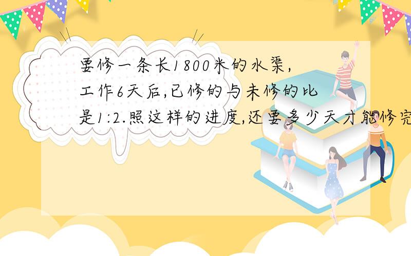 要修一条长1800米的水渠,工作6天后,已修的与未修的比是1:2.照这样的进度,还要多少天才能修完这条水渠?