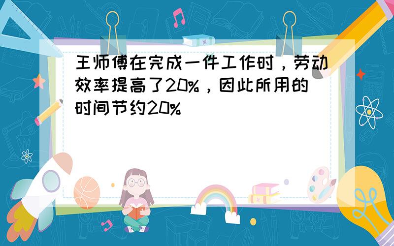 王师傅在完成一件工作时，劳动效率提高了20%，因此所用的时间节约20%．______．