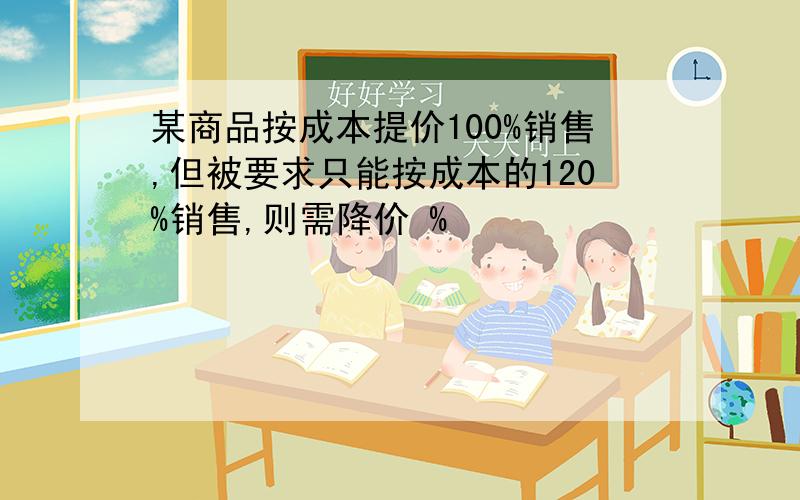 某商品按成本提价100%销售,但被要求只能按成本的120%销售,则需降价 %