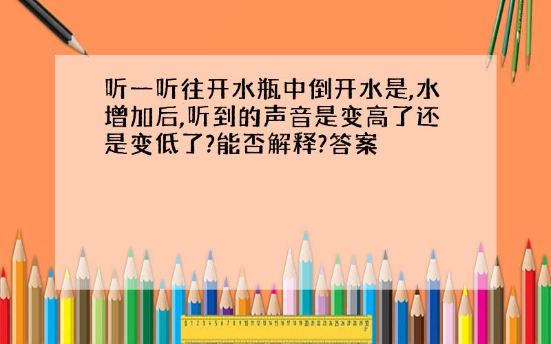 听一听往开水瓶中倒开水是,水增加后,听到的声音是变高了还是变低了?能否解释?答案