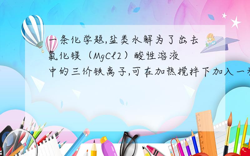 一条化学题,盐类水解为了出去氯化镁（MgCl2）酸性溶液中的三价铁离子,可在加热搅拌下加入一种试剂,过滤后加入适量盐酸,