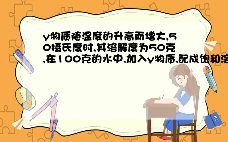 y物质随温度的升高而增大,50摄氏度时,其溶解度为50克,在100克的水中,加入y物质,配成饱和溶液.当温