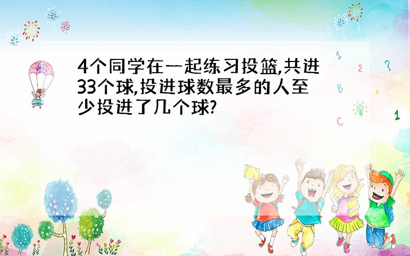 4个同学在一起练习投篮,共进33个球,投进球数最多的人至少投进了几个球?