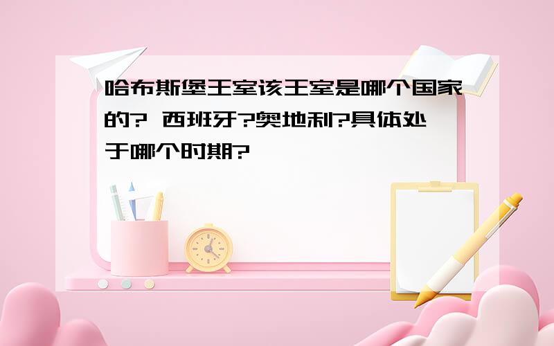 哈布斯堡王室该王室是哪个国家的? 西班牙?奥地利?具体处于哪个时期?