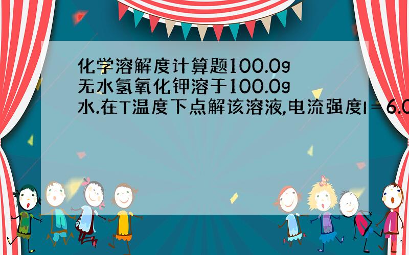 化学溶解度计算题100.0g无水氢氧化钾溶于100.0g水.在T温度下点解该溶液,电流强度I＝6.00安培,点解时间10