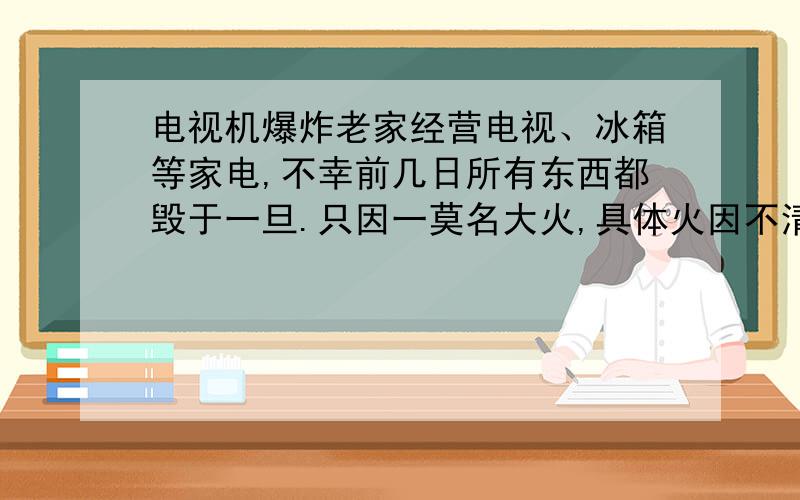 电视机爆炸老家经营电视、冰箱等家电,不幸前几日所有东西都毁于一旦.只因一莫名大火,具体火因不清楚.具体过程如下：凌晨2点