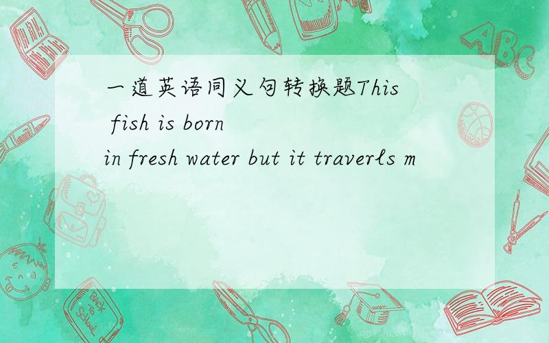 一道英语同义句转换题This fish is born in fresh water but it traverls m