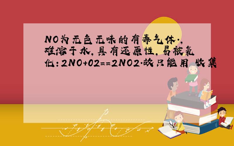 NO为无色无味的有毒气体.,难溶于水,具有还原性,易被氧化：2NO+02==2NO2.故只能用 收集