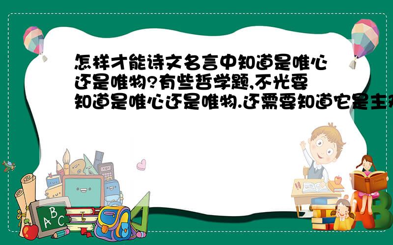 怎样才能诗文名言中知道是唯心还是唯物?有些哲学题,不光要知道是唯心还是唯物.还需要知道它是主观唯心还是客观唯心.一做题就