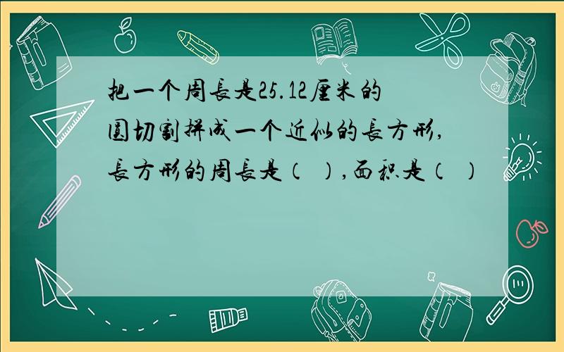 把一个周长是25.12厘米的圆切割拼成一个近似的长方形,长方形的周长是（ ）,面积是（ ）